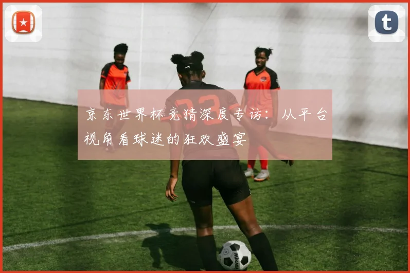 京东世界杯竞猜深度专访:从平台视角看球迷的狂欢盛宴