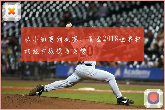 从小组赛到决赛：复盘2018世界杯的经典战役与走势