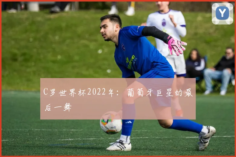 C罗世界杯2022年：葡萄牙巨星的最后一舞