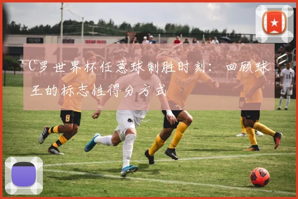 C罗世界杯任意球制胜时刻：回顾球王的标志性得分方式