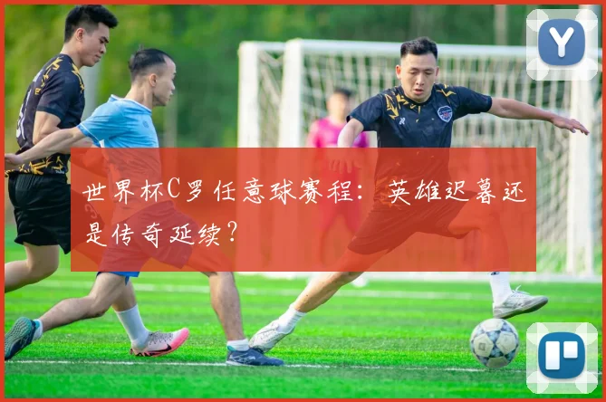 世界杯C罗任意球赛程:英雄迟暮还是传奇延续?
