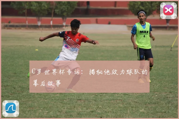 C罗世界杯专访:揭秘他效力球队的幕后故事