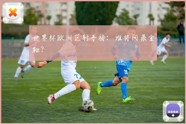 世界杯欧洲区射手榜：谁将问鼎金靴？