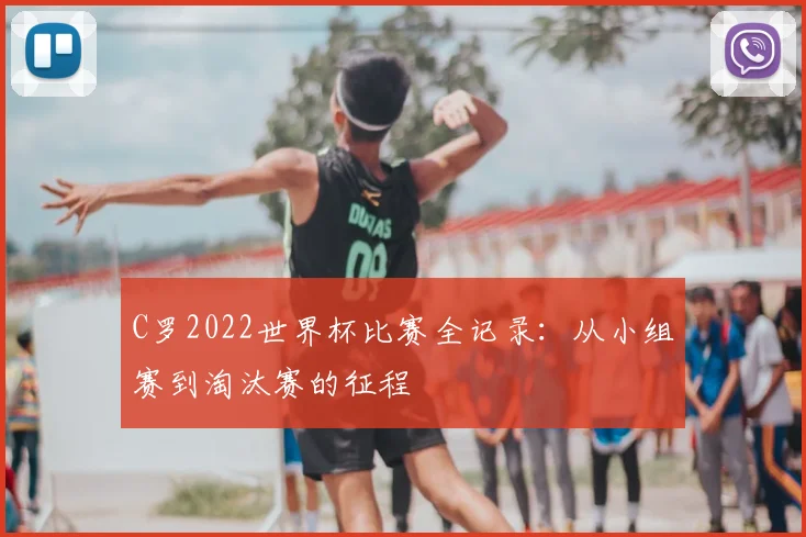 C罗2022世界杯比赛全记录：从小组赛到淘汰赛的征程
