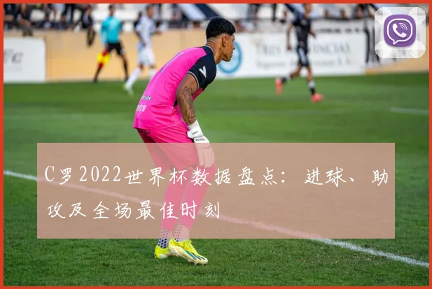 C罗2022世界杯数据盘点：进球、助攻及全场最佳时刻