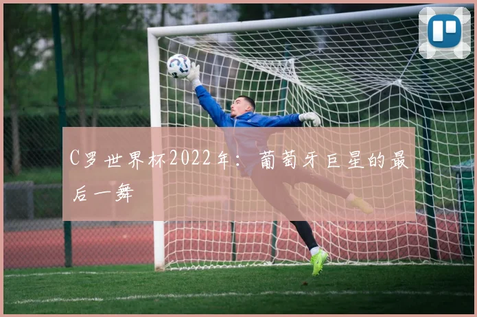 C罗世界杯2022年:葡萄牙巨星的最后一舞