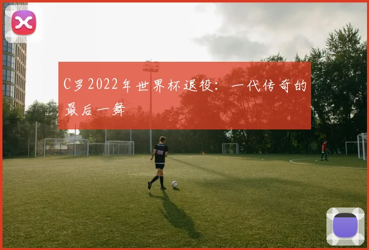 C罗2022年世界杯退役:一代传奇的最后一舞