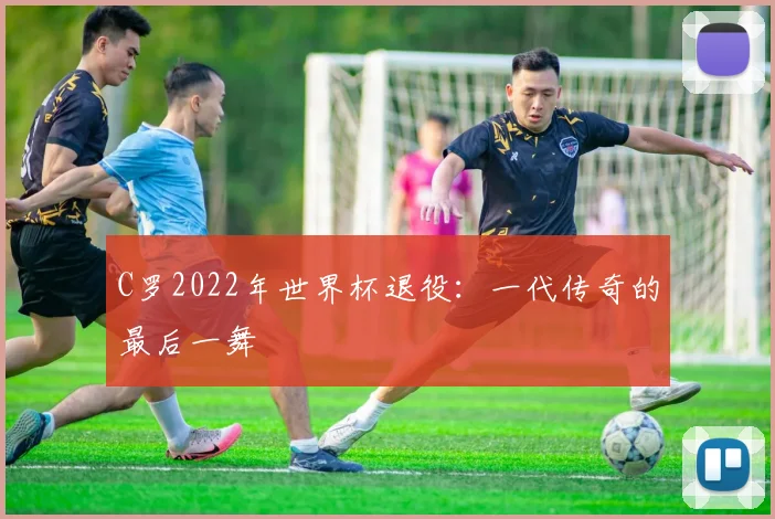 C罗2022年世界杯退役:一代传奇的最后一舞