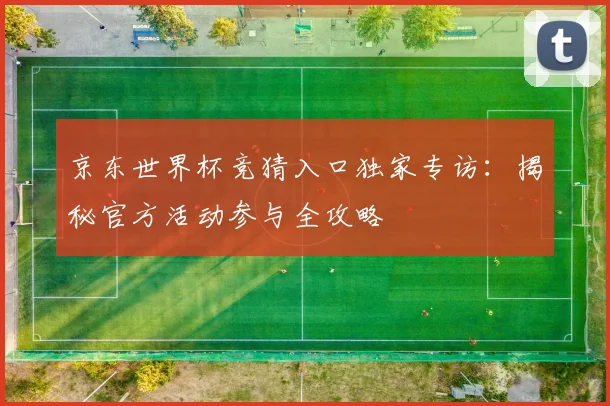京东世界杯竞猜入口独家专访：揭秘官方活动参与全攻略