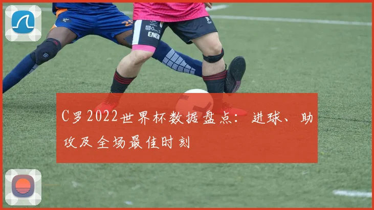C罗2022世界杯数据盘点：进球、助攻及全场最佳时刻