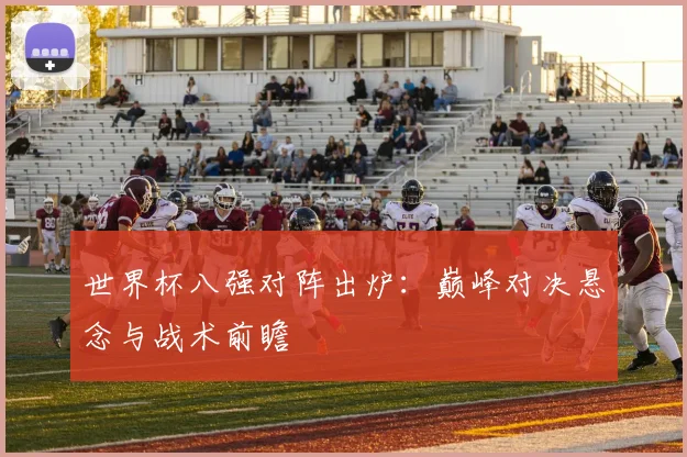 世界杯八强对阵出炉：巅峰对决悬念与战术前瞻