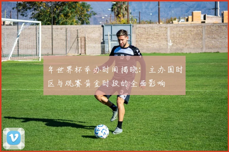 年世界杯举办时间揭晓：主办国时区与观赛黄金时段的全面影响